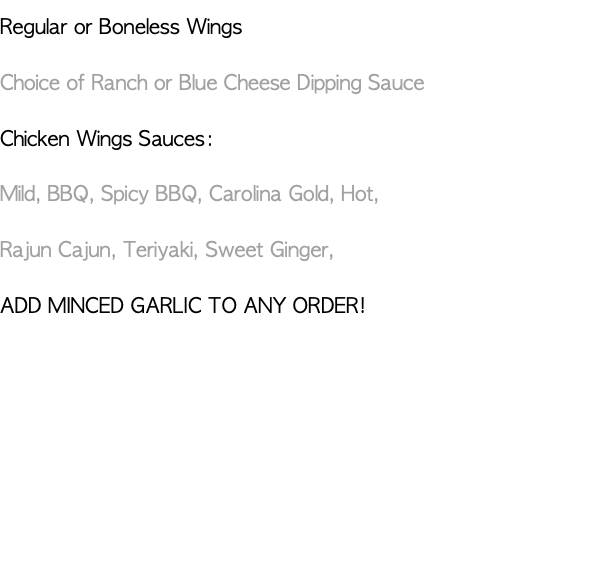 Regular or Boneless Wings Choice of Ranch or Blue Cheese Dipping Sauce Chicken Wings Sauces: Mild, BBQ, Spicy BBQ, Carolina Gold, Hot, Rajun Cajun, Teriyaki, Sweet Ginger, ADD MINCED GARLIC TO ANY ORDER!