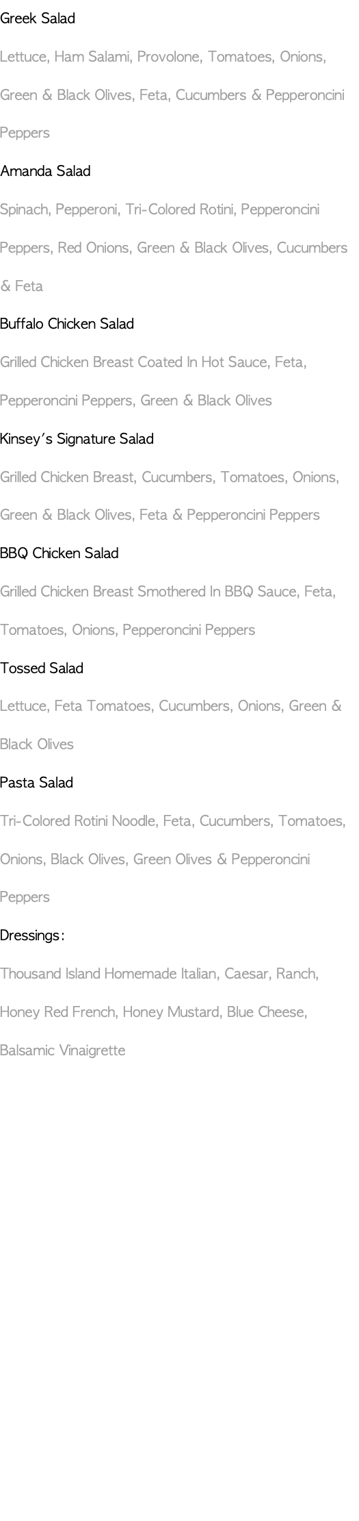 Greek Salad Lettuce, Ham Salami, Provolone, Tomatoes, Onions, Green & Black Olives, Feta, Cucumbers & Pepperoncini Peppers Amanda Salad Spinach, Pepperoni, Tri-Colored Rotini, Pepperoncini Peppers, Red Onions, Green & Black Olives, Cucumbers & Feta Buffalo Chicken Salad Grilled Chicken Breast Coated In Hot Sauce, Feta, Pepperoncini Peppers, Green & Black Olives Kinsey's Signature Salad Grilled Chicken Breast, Cucumbers, Tomatoes, Onions, Green & Black Olives, Feta & Pepperoncini Peppers BBQ Chicken Salad Grilled Chicken Breast Smothered In BBQ Sauce, Feta, Tomatoes, Onions, Pepperoncini Peppers Tossed Salad Lettuce, Feta Tomatoes, Cucumbers, Onions, Green & Black Olives Pasta Salad Tri-Colored Rotini Noodle, Feta, Cucumbers, Tomatoes, Onions, Black Olives, Green Olives & Pepperoncini Peppers Dressings: Thousand Island Homemade Italian, Caesar, Ranch, Honey Red French, Honey Mustard, Blue Cheese, Balsamic Vinaigrette