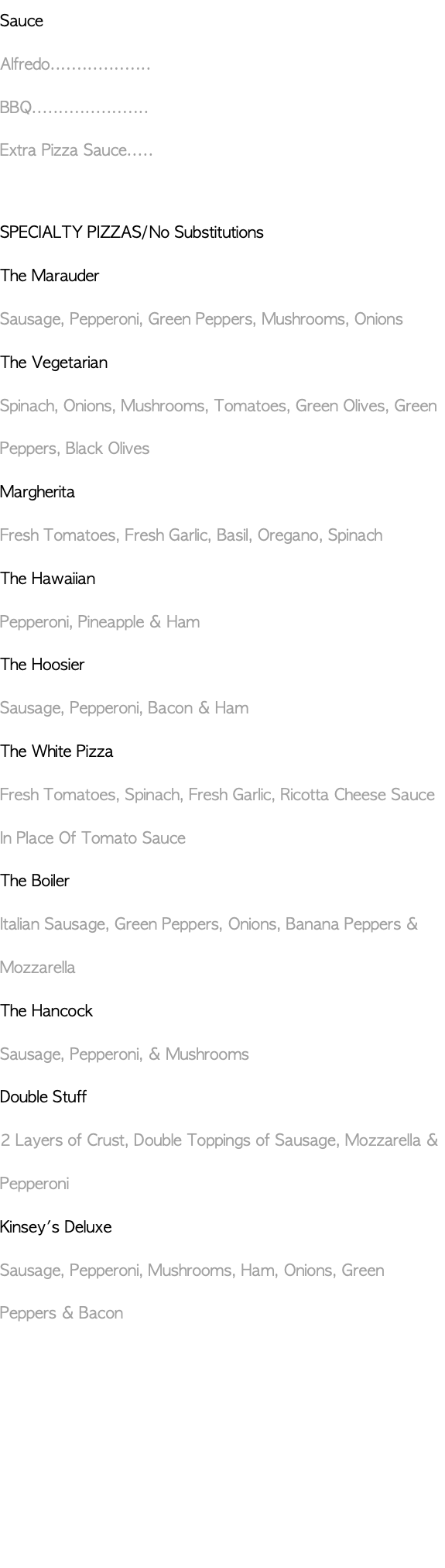 Sauce Alfredo................... BBQ...................... Extra Pizza Sauce..... SPECIALTY PIZZAS/No Substitutions The Marauder Sausage, Pepperoni, Green Peppers, Mushrooms, Onions The Vegetarian Spinach, Onions, Mushrooms, Tomatoes, Green Olives, Green Peppers, Black Olives Margherita Fresh Tomatoes, Fresh Garlic, Basil, Oregano, Spinach The Hawaiian Pepperoni, Pineapple & Ham The Hoosier Sausage, Pepperoni, Bacon & Ham The White Pizza Fresh Tomatoes, Spinach, Fresh Garlic, Ricotta Cheese Sauce In Place Of Tomato Sauce The Boiler Italian Sausage, Green Peppers, Onions, Banana Peppers & Mozzarella The Hancock Sausage, Pepperoni, & Mushrooms Double Stuff 2 Layers of Crust, Double Toppings of Sausage, Mozzarella & Pepperoni Kinsey's Deluxe Sausage, Pepperoni, Mushrooms, Ham, Onions, Green Peppers & Bacon