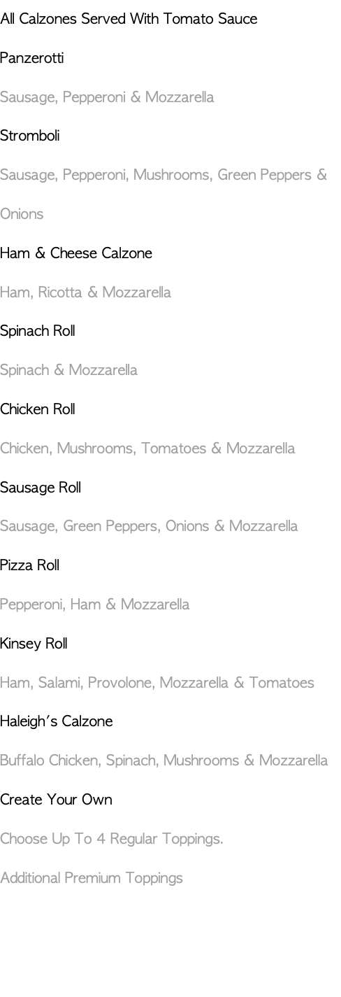 All Calzones Served With Tomato Sauce Panzerotti Sausage, Pepperoni & Mozzarella Stromboli Sausage, Pepperoni, Mushrooms, Green Peppers & Onions Ham & Cheese Calzone Ham, Ricotta & Mozzarella Spinach Roll Spinach & Mozzarella Chicken Roll Chicken, Mushrooms, Tomatoes & Mozzarella Sausage Roll Sausage, Green Peppers, Onions & Mozzarella Pizza Roll Pepperoni, Ham & Mozzarella Kinsey Roll Ham, Salami, Provolone, Mozzarella & Tomatoes Haleigh's Calzone Buffalo Chicken, Spinach, Mushrooms & Mozzarella Create Your Own Choose Up To 4 Regular Toppings. Additional Premium Toppings