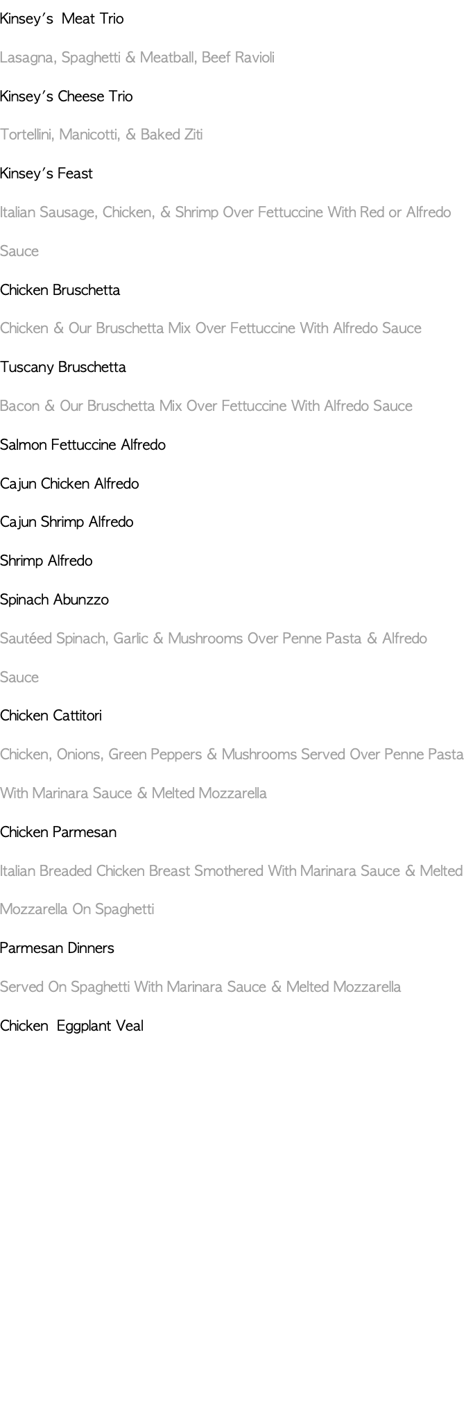 Kinsey's Meat Trio Lasagna, Spaghetti & Meatball, Beef Ravioli Kinsey's Cheese Trio Tortellini, Manicotti, & Baked Ziti Kinsey's Feast Italian Sausage, Chicken, & Shrimp Over Fettuccine With Red or Alfredo Sauce Chicken Bruschetta Chicken & Our Bruschetta Mix Over Fettuccine With Alfredo Sauce Tuscany Bruschetta Bacon & Our Bruschetta Mix Over Fettuccine With Alfredo Sauce Salmon Fettuccine Alfredo Cajun Chicken Alfredo Cajun Shrimp Alfredo Shrimp Alfredo Spinach Abunzzo Sautéed Spinach, Garlic & Mushrooms Over Penne Pasta & Alfredo Sauce Chicken Cattitori Chicken, Onions, Green Peppers & Mushrooms Served Over Penne Pasta With Marinara Sauce & Melted Mozzarella Chicken Parmesan Italian Breaded Chicken Breast Smothered With Marinara Sauce & Melted Mozzarella On Spaghetti Parmesan Dinners Served On Spaghetti With Marinara Sauce & Melted Mozzarella Chicken Eggplant Veal 