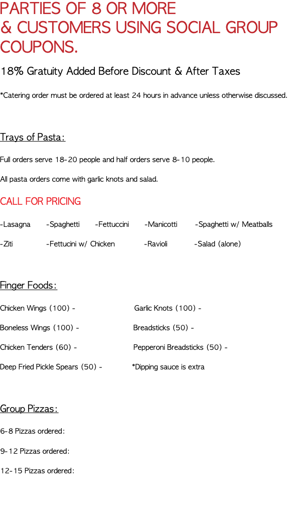 PARTIES OF 8 OR MORE & CUSTOMERS USING SOCIAL GROUP COUPONS. 18% Gratuity Added Before Discount & After Taxes *Catering order must be ordered at least 24 hours in advance unless otherwise discussed. Trays of Pasta: Full orders serve 18-20 people and half orders serve 8-10 people. All pasta orders come with garlic knots and salad. CALL FOR PRICING -Lasagna -Spaghetti -Fettuccini -Manicotti -Spaghetti w/ Meatballs -Ziti -Fettucini w/ Chicken -Ravioli -Salad (alone) Finger Foods: Chicken Wings (100) - Garlic Knots (100) - Boneless Wings (100) - Breadsticks (50) - Chicken Tenders (60) - Pepperoni Breadsticks (50) - Deep Fried Pickle Spears (50) - *Dipping sauce is extra Group Pizzas: 6-8 Pizzas ordered: 9-12 Pizzas ordered: 12-15 Pizzas ordered: 