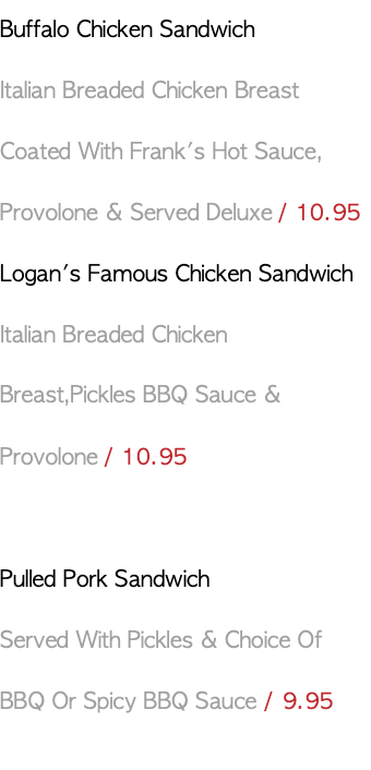 Buffalo Chicken Sandwich Italian Breaded Chicken Breast Coated With Frank's Hot Sauce, Provolone & Served Deluxe / 10.95 Logan's Famous Chicken Sandwich Italian Breaded Chicken Breast,Pickles BBQ Sauce & Provolone / 10.95 Pulled Pork Sandwich Served With Pickles & Choice Of BBQ Or Spicy BBQ Sauce / 9.95