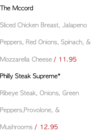 The Mccord Sliced Chicken Breast, Jalapeno Peppers, Red Onions, Spinach, & Mozzarella Cheese / 11.95 Philly Steak Supreme* Ribeye Steak, Onions, Green Peppers,Provolone, & Mushrooms / 12.95