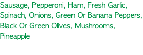 Sausage, Pepperoni, Ham, Fresh Garlic, Spinach, Onions, Green Or Banana Peppers, Black Or Green Olives, Mushrooms, Pineapple 